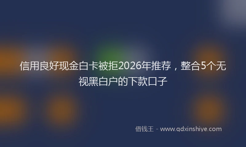 信用良好现金白卡被拒2026年推荐，整合5个无视黑白户的下款口子
