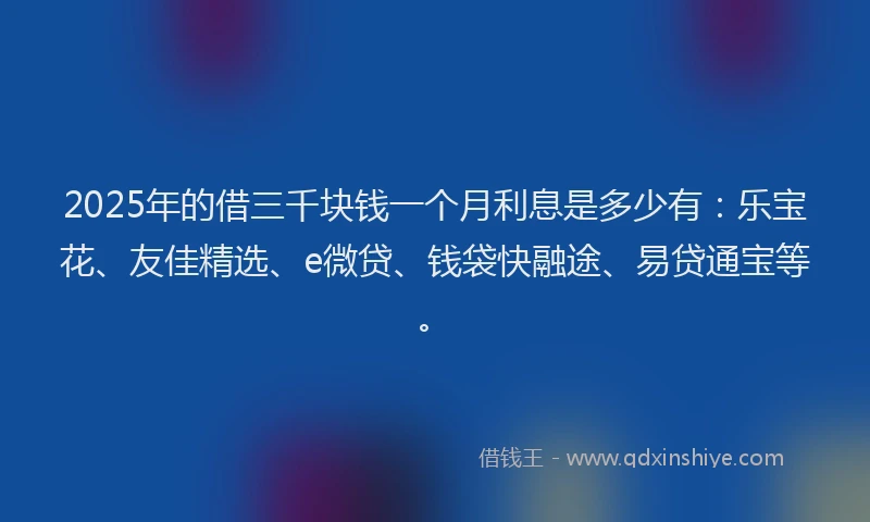 2025年的借三千块钱一个月利息是多少有:乐宝花、友佳精选、e微贷、钱袋快融途、易贷通宝等。