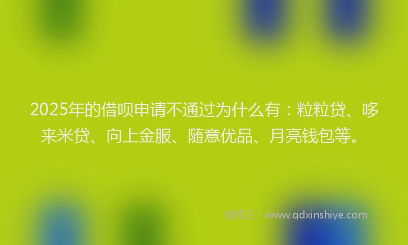 2025年的借呗申请不通过为什么有:粒粒贷、哆来米贷、向上金服、随意优品、月亮钱包等。