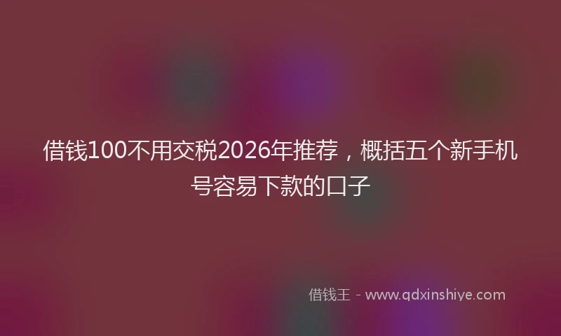 借钱100不用交税2026年推荐，概括五个新手机号容易下款的口子