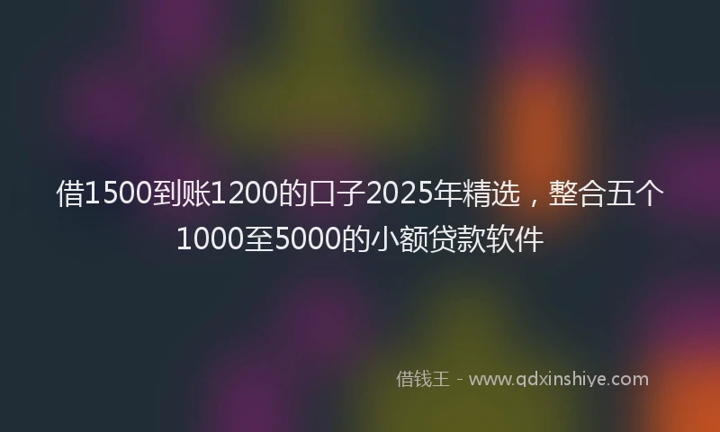 借1500到账1200的口子2025年精选，整合五个1000至5000的小额贷款软件