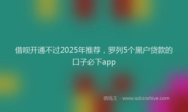 借呗开通不过2025年推荐，罗列5个黑户贷款的口子必下app