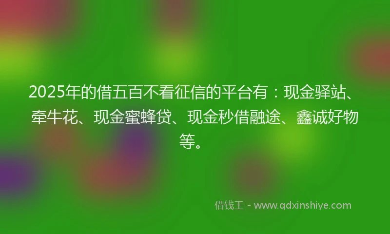 2025年的借五百不看征信的平台有：现金驿站、牵牛花、现金蜜蜂贷、现金秒借融途、鑫诚好物等。