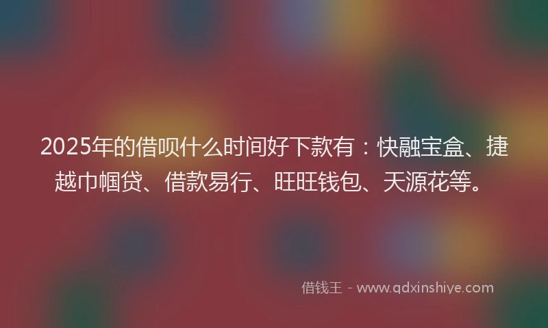 2025年的借呗什么时间好下款有：快融宝盒、捷越巾帼贷、借款易行、旺旺钱包、天源花等。