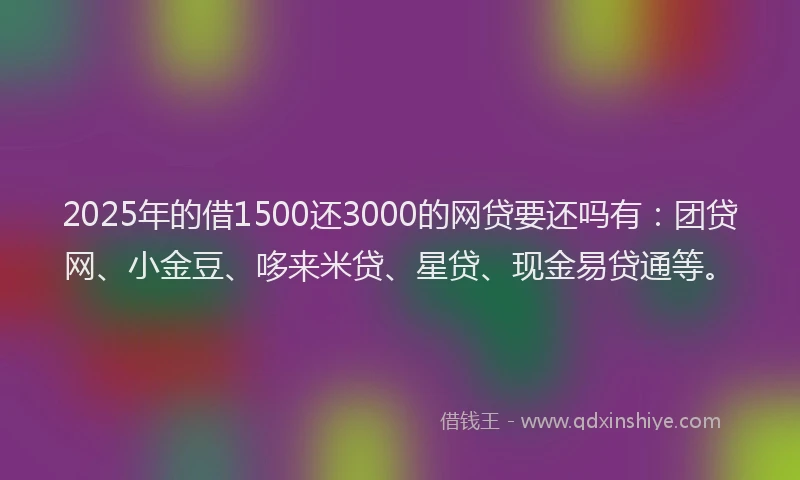 2025年的借1500还3000的网贷要还吗有：团贷网、小金豆、哆来米贷、星贷、现金易贷通等。