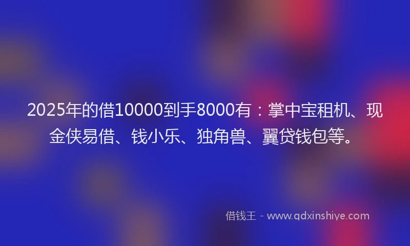 2025年的借10000到手8000有：掌中宝租机、现金侠易借、钱小乐、独角兽、翼贷钱包等。