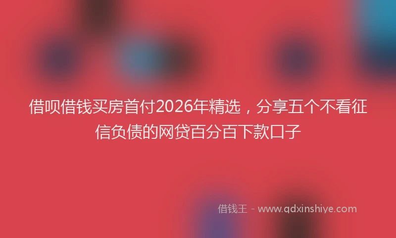 借呗借钱买房首付2026年精选,分享五个不看征信负债的网贷百分百下款口子