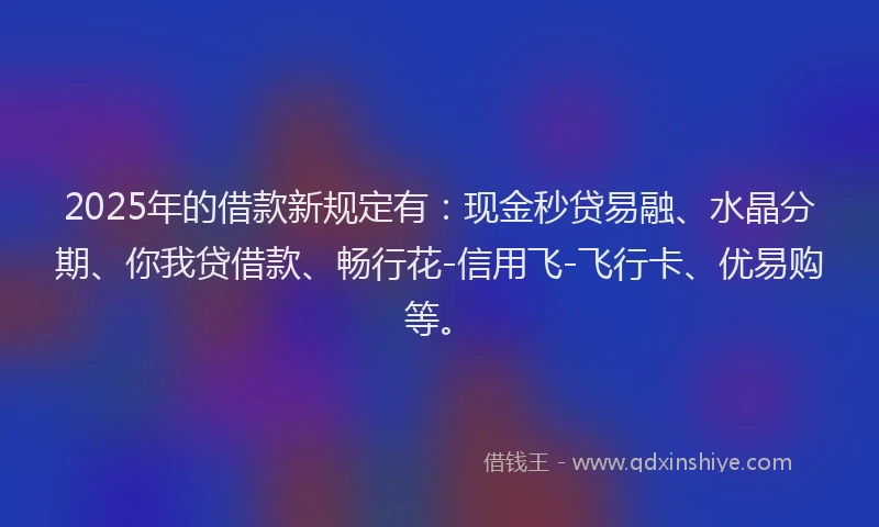 2025年的借款新规定有:现金秒贷易融、水晶分期、你我贷借款、畅行花-信用飞-飞行卡、优易购等。
