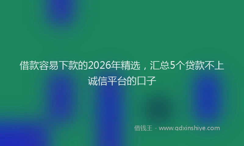 借款容易下款的2026年精选，汇总5个贷款不上诚信平台的口子