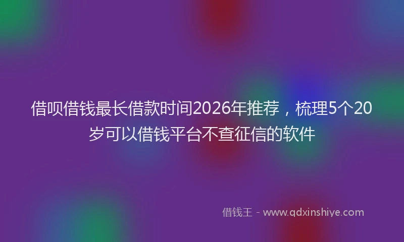 借呗借钱最长借款时间2026年推荐，梳理5个20岁可以借钱平台不查征信的软件