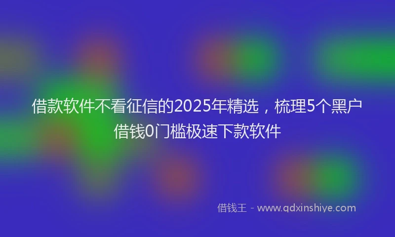 借款软件不看征信的2025年精选，梳理5个黑户借钱0门槛极速下款软件