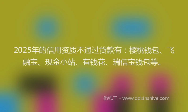 2025年的信用资质不通过贷款有：樱桃钱包、飞融宝、现金小站、有钱花、瑞信宝钱包等。