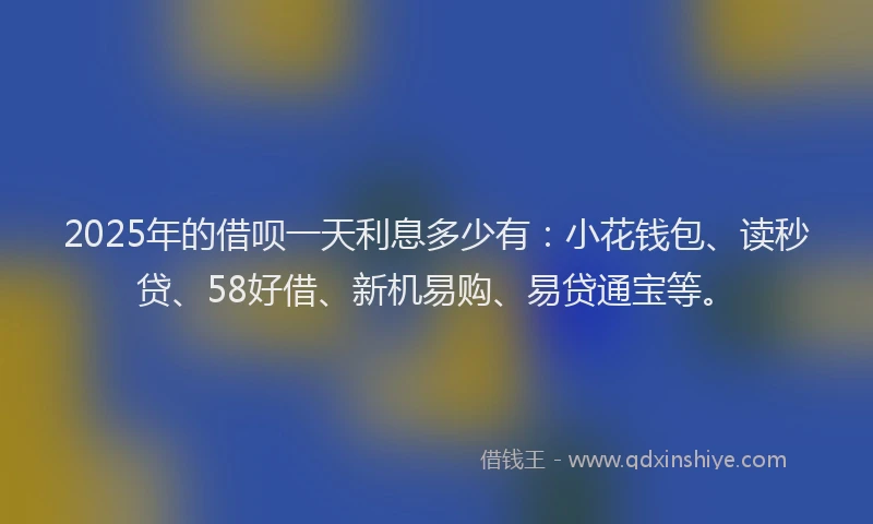2025年的借呗一天利息多少有：小花钱包、读秒贷、58好借、新机易购、易贷通宝等。