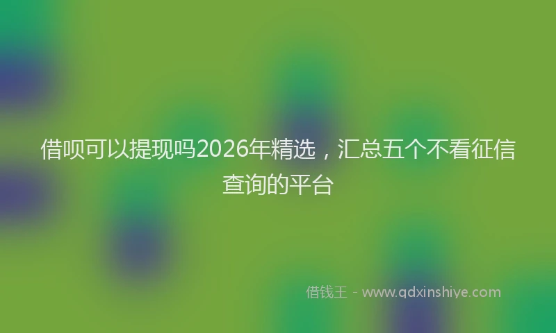 借呗可以提现吗2026年精选,汇总五个不看征信查询的平台