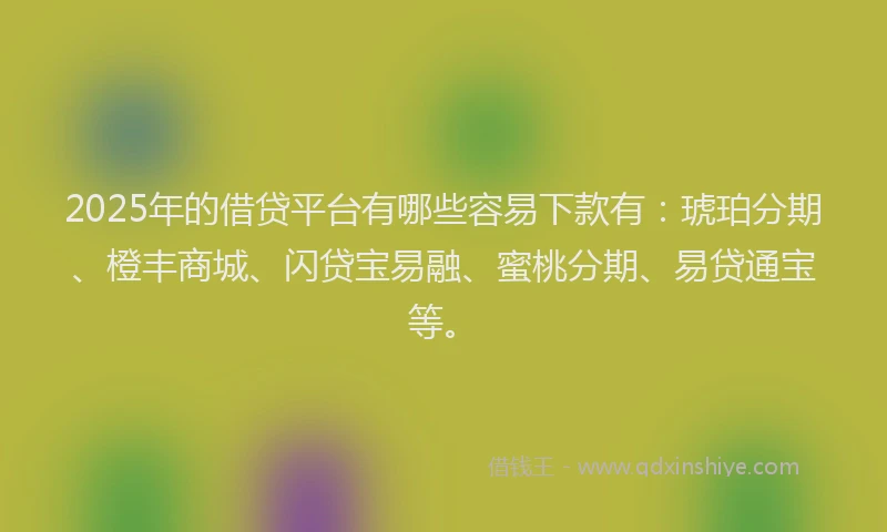 2025年的借贷平台有哪些容易下款有：琥珀分期、橙丰商城、闪贷宝易融、蜜桃分期、易贷通宝等。