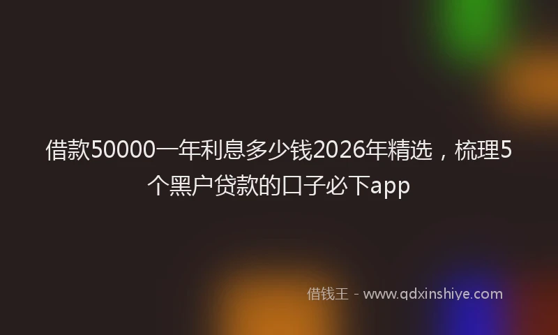 借款50000一年利息多少钱2026年精选，梳理5个黑户贷款的口子必下app