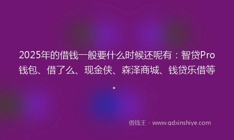 2025年的借钱一般要什么时候还呢有：智贷Pro钱包、借了么、现金侠、森泽商城、钱贷乐借等。