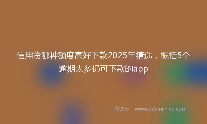信用贷哪种额度高好下款2025年精选，概括5个逾期太多仍可下款的app