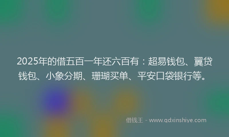 2025年的借五百一年还六百有：超易钱包、翼贷钱包、小象分期、珊瑚买单、平安口袋银行等。