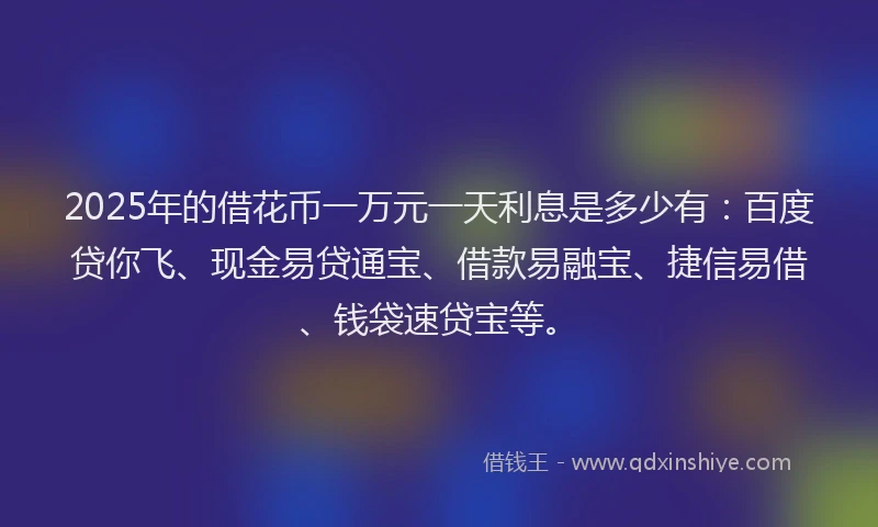 2025年的借花币一万元一天利息是多少有:百度贷你飞、现金易贷通宝、借款易融宝、捷信易借、钱袋速贷宝等。