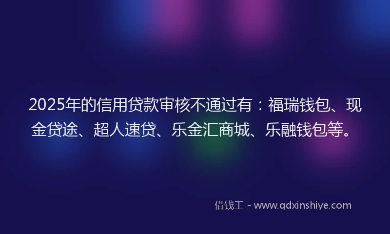 2025年的信用贷款审核不通过有：福瑞钱包、现金贷途、超人速贷、乐金汇商城、乐融钱包等。