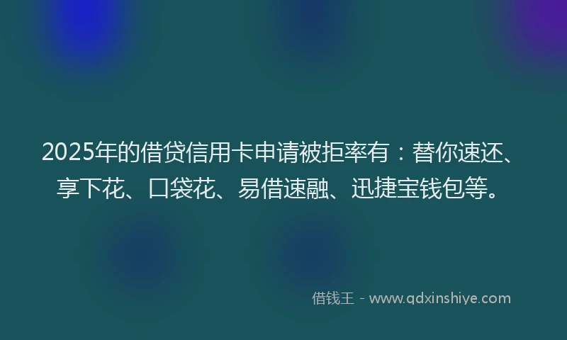 2025年的借贷信用卡申请被拒率有:替你速还、享下花、口袋花、易借速融、迅捷宝钱包等。