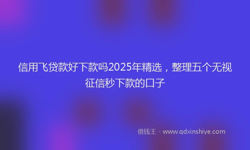 信用飞贷款好下款吗2025年精选,整理五个无视征信秒下款的口子