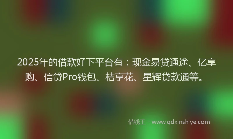 2025年的借款好下平台有：现金易贷通途、亿享购、信贷Pro钱包、桔享花、星辉贷款通等。