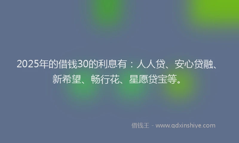 2025年的借钱30的利息有：人人贷、安心贷融、新希望、畅行花、星愿贷宝等。