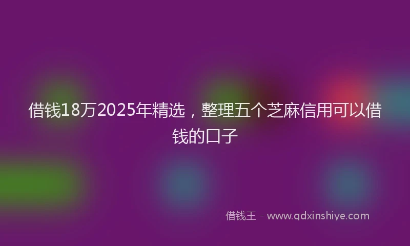 借钱18万2025年精选,整理五个芝麻信用可以借钱的口子