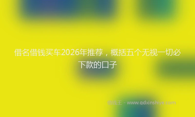 借名借钱买车2026年推荐，概括五个无视一切必下款的口子