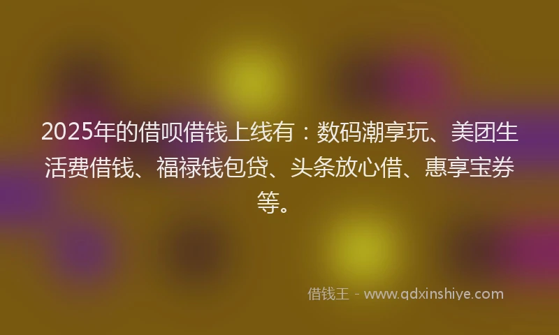 2025年的借呗借钱上线有：数码潮享玩、美团生活费借钱、福禄钱包贷、头条放心借、惠享宝券等。