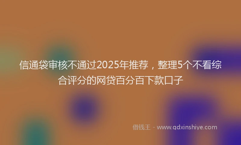 信通袋审核不通过2025年推荐,整理5个不看综合评分的网贷百分百下款口子