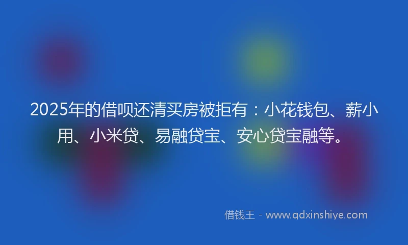 2025年的借呗还清买房被拒有：小花钱包、薪小用、小米贷、易融贷宝、安心贷宝融等。