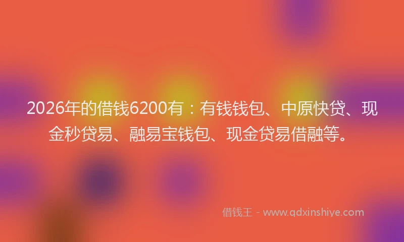 2026年的借钱6200有:有钱钱包、中原快贷、现金秒贷易、融易宝钱包、现金贷易借融等。