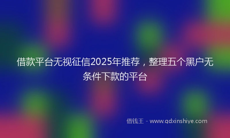 借款平台无视征信2025年推荐，整理五个黑户无条件下款的平台