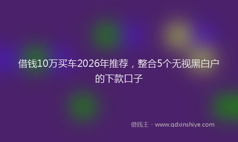 借钱10万买车2026年推荐，整合5个无视黑白户的下款口子