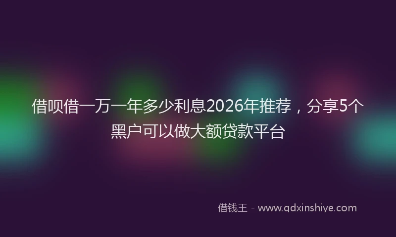 借呗借一万一年多少利息2026年推荐，分享5个黑户可以做大额贷款平台