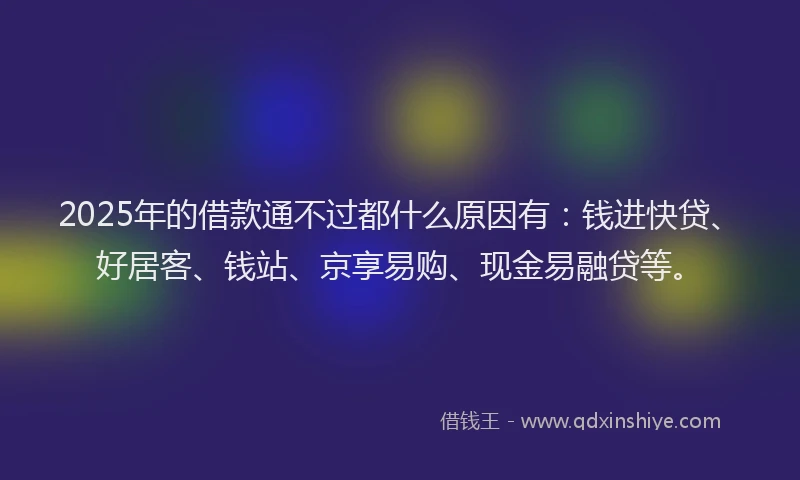 2025年的借款通不过都什么原因有:钱进快贷、好居客、钱站、京享易购、现金易融贷等。