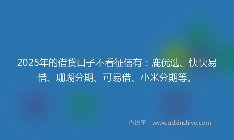 2025年的借贷口子不看征信有：鹿优选、快快易借、珊瑚分期、可易借、小米分期等。