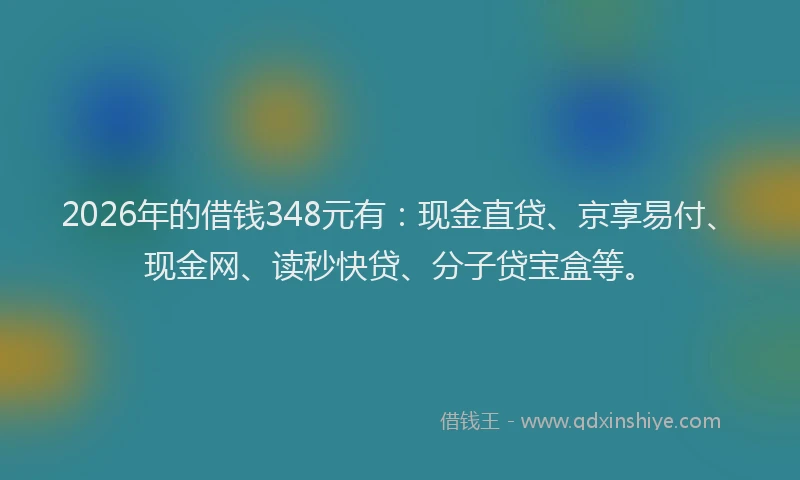 2026年的借钱348元有:现金直贷、京享易付、现金网、读秒快贷、分子贷宝盒等。