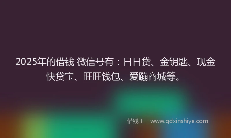 2025年的借钱 微信号有：日日贷、金钥匙、现金快贷宝、旺旺钱包、爱蹦商城等。