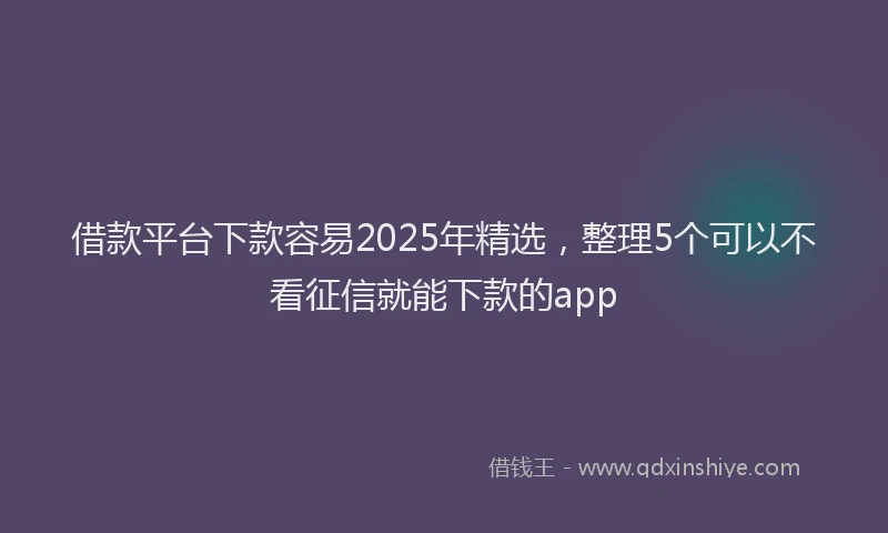 借款平台下款容易2025年精选，整理5个可以不看征信就能下款的app