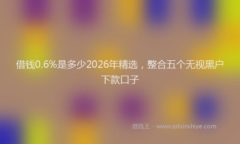 借钱0.6%是多少2026年精选，整合五个无视黑户下款口子