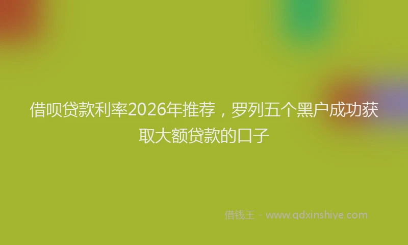 借呗贷款利率2026年推荐,罗列五个黑户成功获取大额贷款的口子