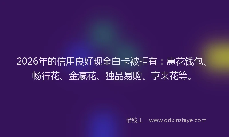 2026年的信用良好现金白卡被拒有：惠花钱包、畅行花、金瀛花、独品易购、享来花等。