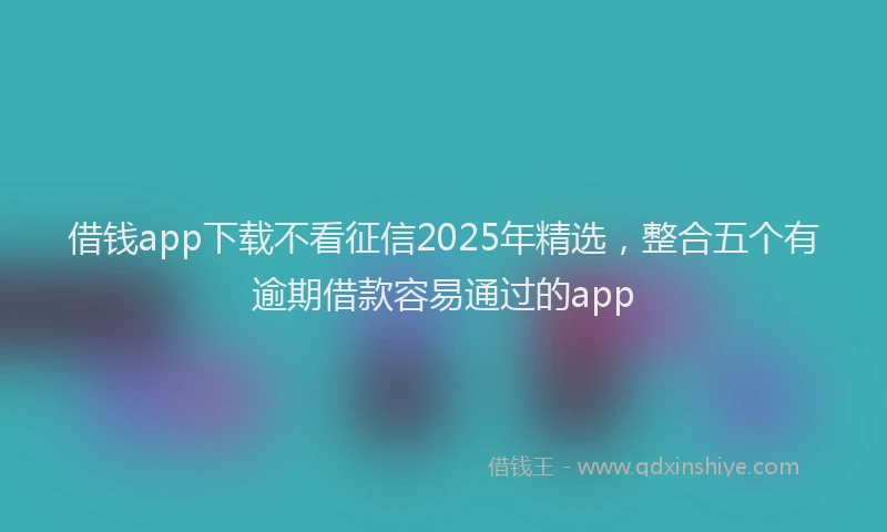 借钱app下载不看征信2025年精选，整合五个有逾期借款容易通过的app