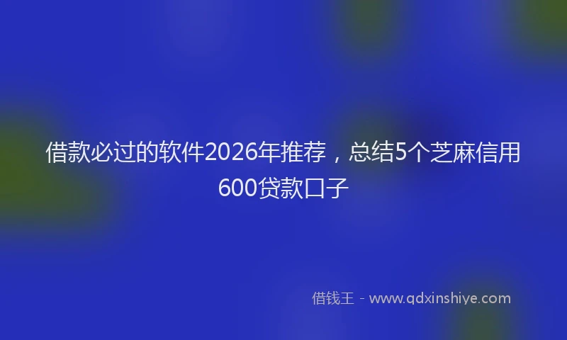 借款必过的软件2026年推荐，总结5个芝麻信用600贷款口子