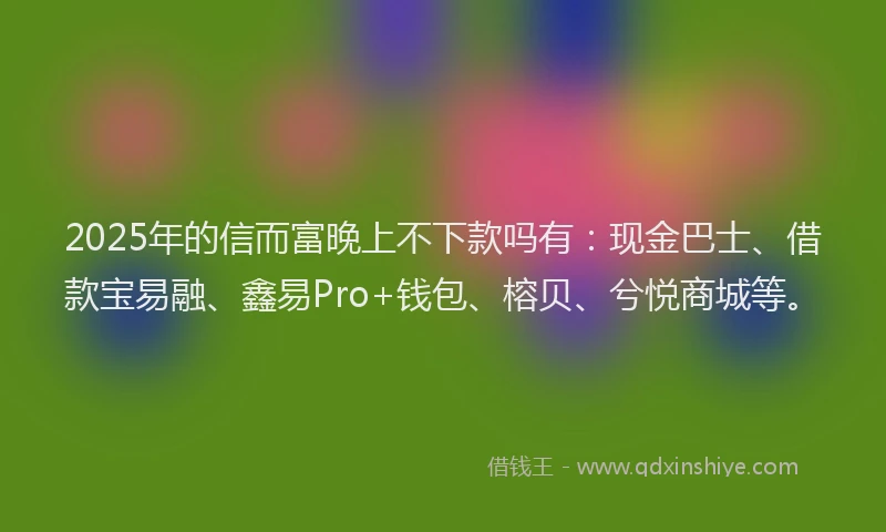 2025年的信而富晚上不下款吗有：现金巴士、借款宝易融、鑫易Pro+钱包、榕贝、兮悦商城等。