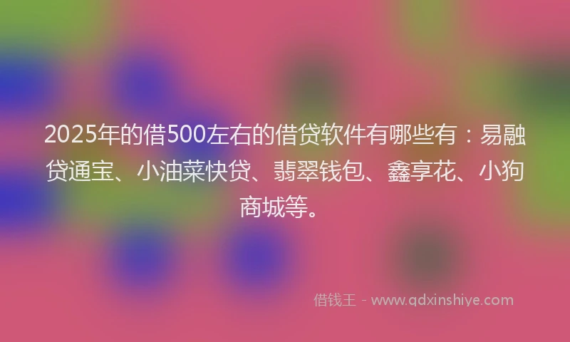 2025年的借500左右的借贷软件有哪些有：易融贷通宝、小油菜快贷、翡翠钱包、鑫享花、小狗商城等。